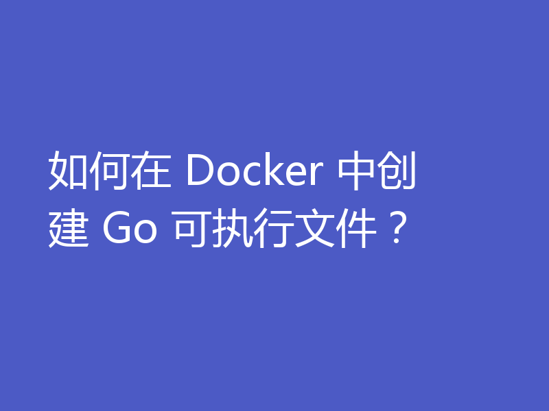 如何在 Docker 中创建 Go 可执行文件？