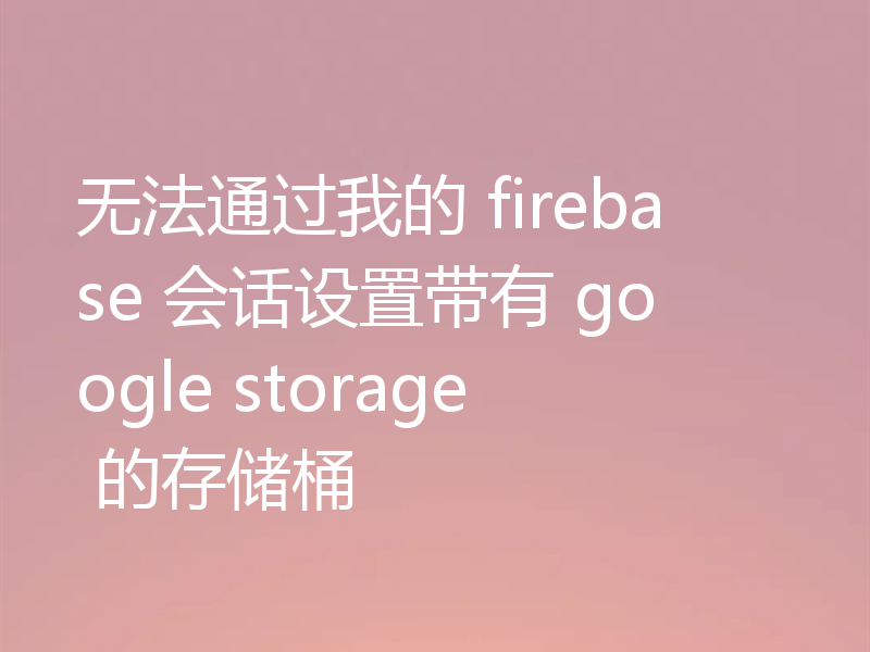 无法通过我的 firebase 会话设置带有 google storage 的存储桶