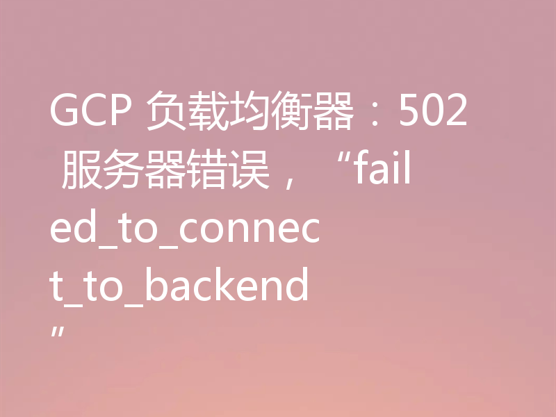 GCP 负载均衡器：502 服务器错误，“failed_to_connect_to_backend”