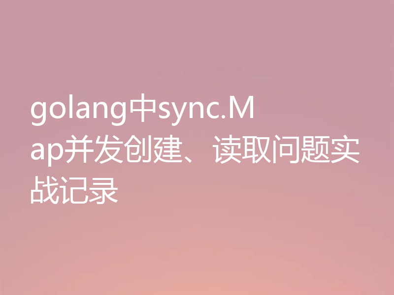 golang中sync.Map并发创建、读取问题实战记录