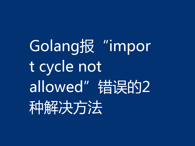 Golang报“import cycle not allowed”错误的2种解决方法