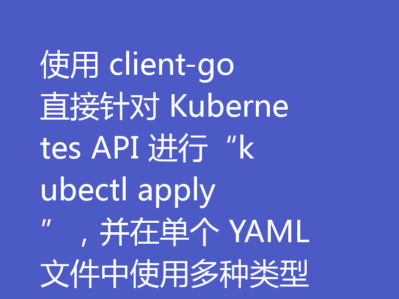使用 client-go 直接针对 Kubernetes API 进行“kubectl apply”，并在单个 YAML 文件中使用多种类型