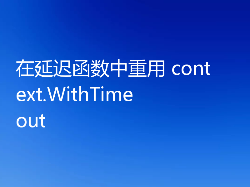 在延迟函数中重用 context.WithTimeout