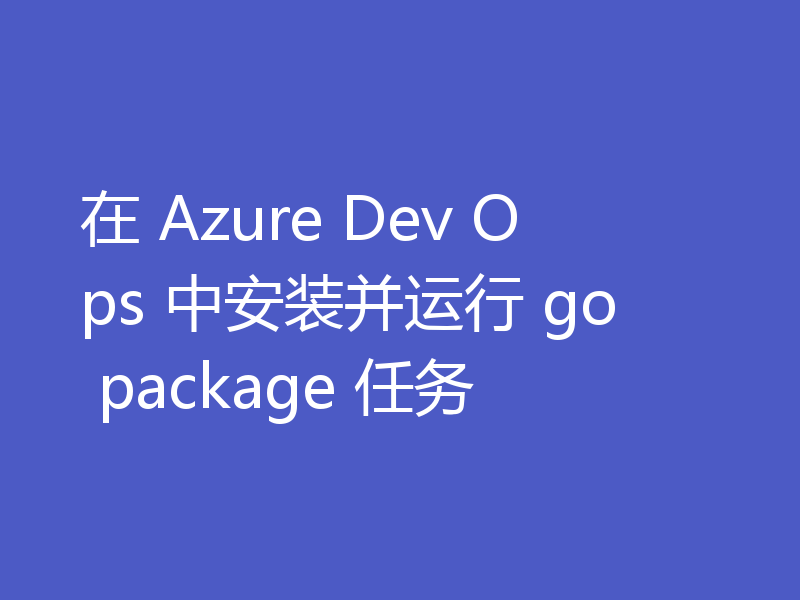 在 Azure Dev Ops 中安装并运行 go package 任务