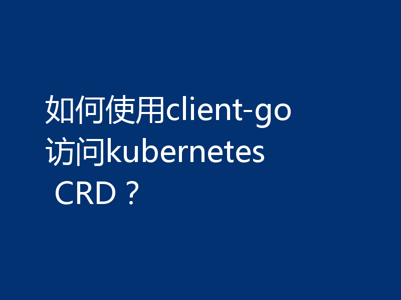 如何使用client-go访问kubernetes CRD？