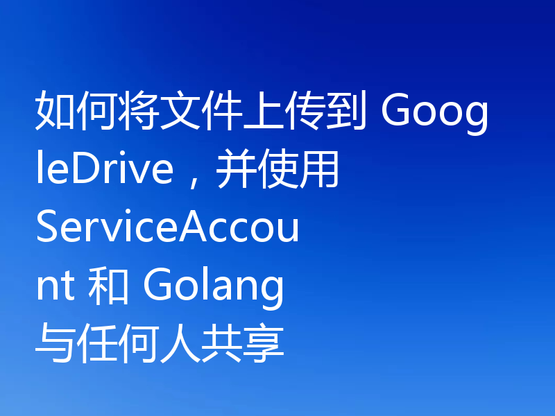 如何将文件上传到 GoogleDrive，并使用 ServiceAccount 和 Golang 与任何人共享