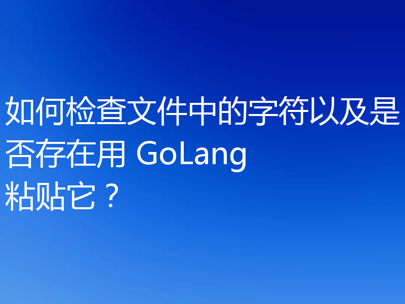 如何检查文件中的字符以及是否存在用 GoLang 粘贴它？