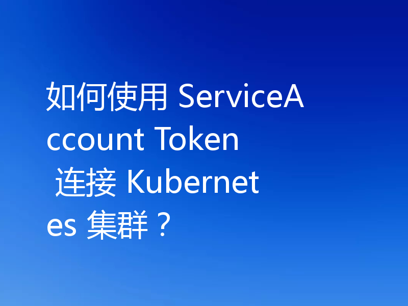 如何使用 ServiceAccount Token 连接 Kubernetes 集群？