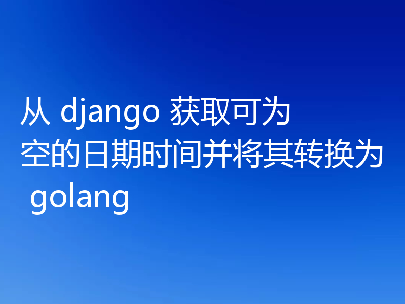 从 django 获取可为空的日期时间并将其转换为 golang