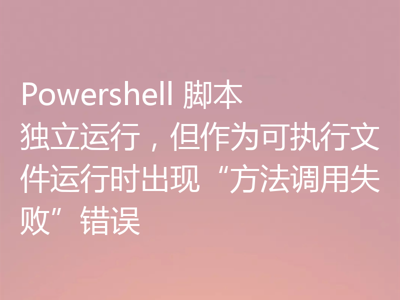 Powershell 脚本独立运行，但作为可执行文件运行时出现“方法调用失败”错误