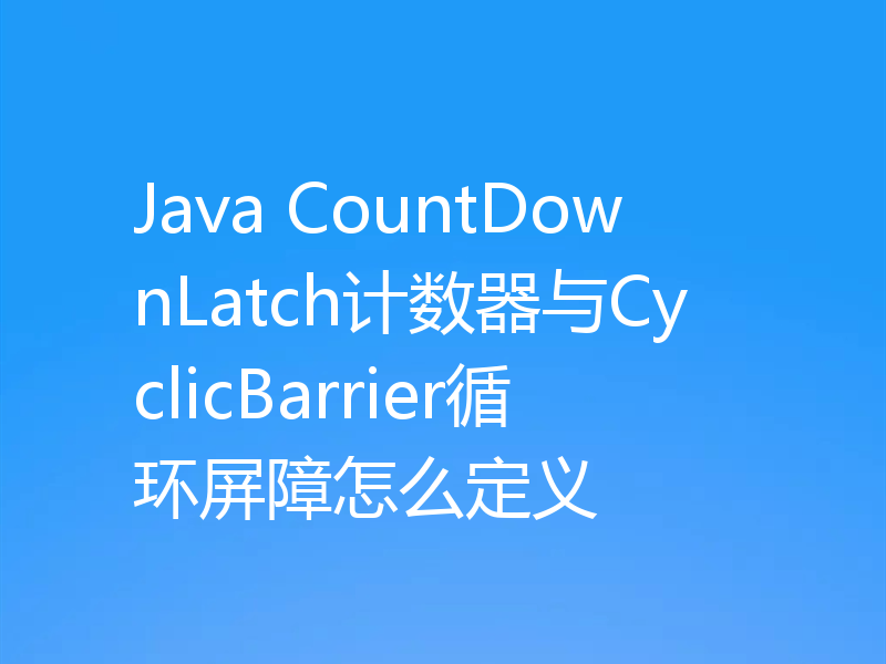 Java CountDownLatch计数器与CyclicBarrier循环屏障怎么定义