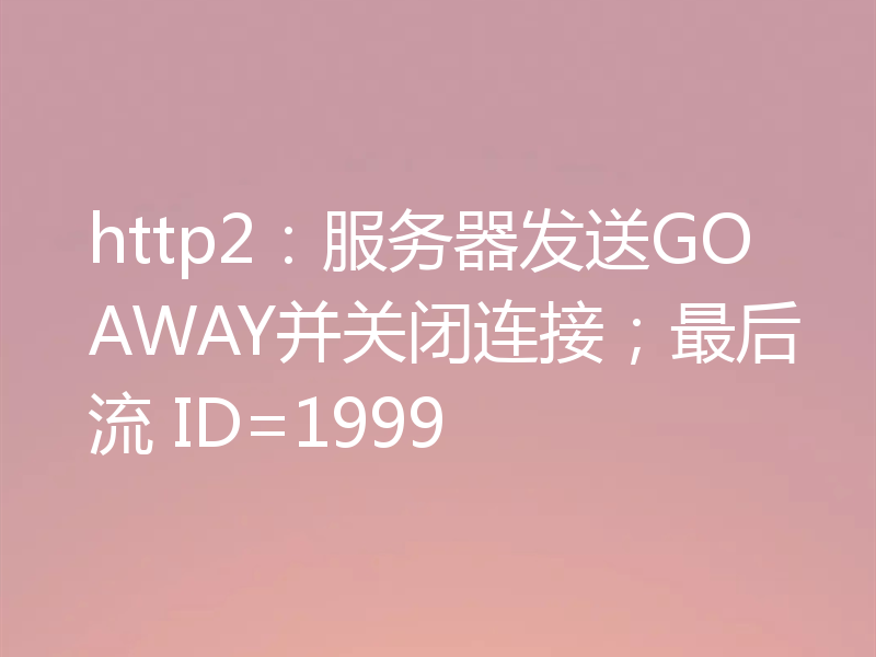 http2：服务器发送GOAWAY并关闭连接；最后流 ID=1999