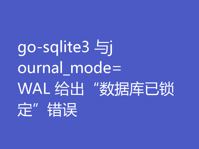 go-sqlite3 与journal_mode=WAL 给出“数据库已锁定”错误