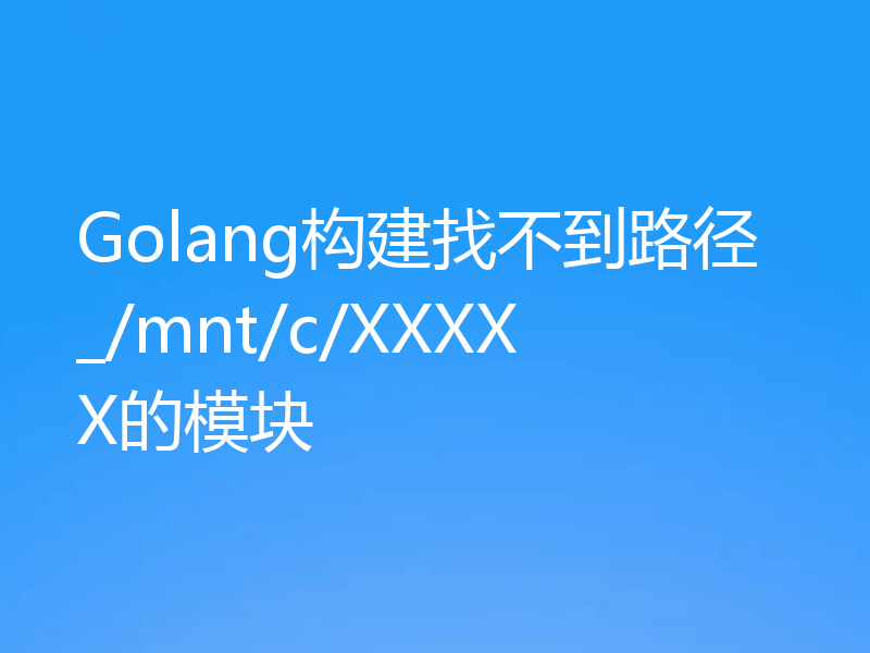 Golang构建找不到路径_/mnt/c/XXXXX的模块