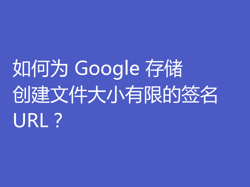 如何为 Google 存储创建文件大小有限的签名 URL？