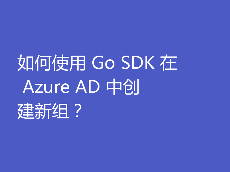 如何使用 Go SDK 在 Azure AD 中创建新组？
