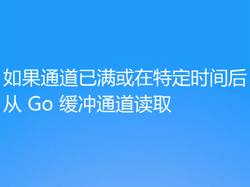如果通道已满或在特定时间后从 Go 缓冲通道读取