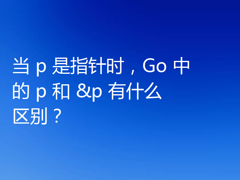 当 p 是指针时，Go 中的 p 和 &p 有什么区别？