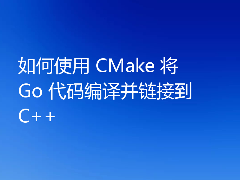 如何使用 CMake 将 Go 代码编译并链接到 C++