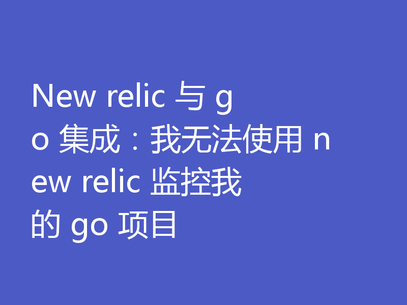 New relic 与 go 集成：我无法使用 new relic 监控我的 go 项目