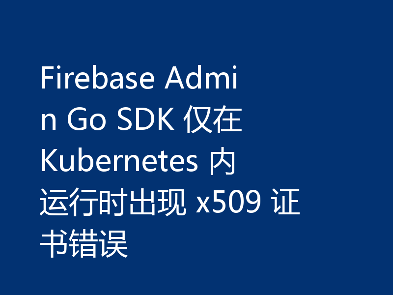 Firebase Admin Go SDK 仅在 Kubernetes 内运行时出现 x509 证书错误