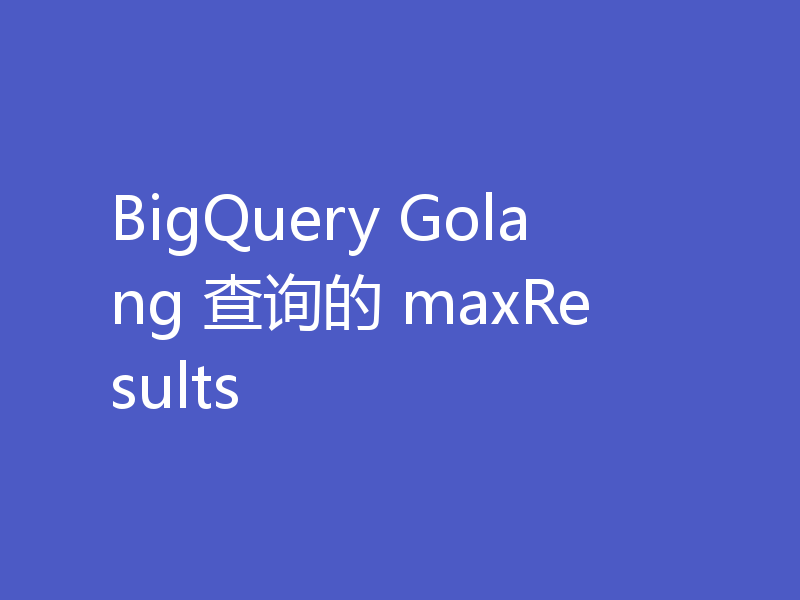 BigQuery Golang 查询的 maxResults