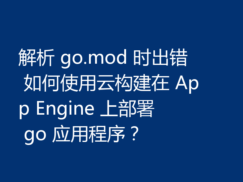 解析 go.mod 时出错 如何使用云构建在 App Engine 上部署 go 应用程序？