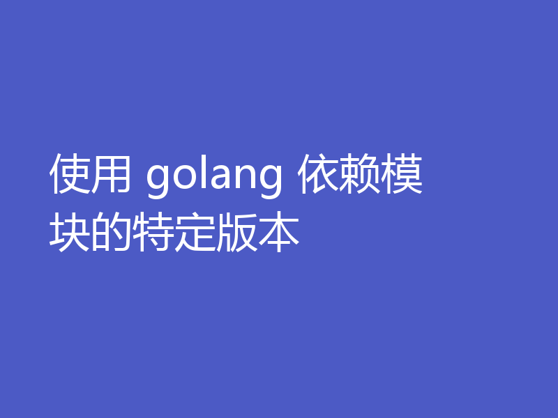使用 golang 依赖模块的特定版本