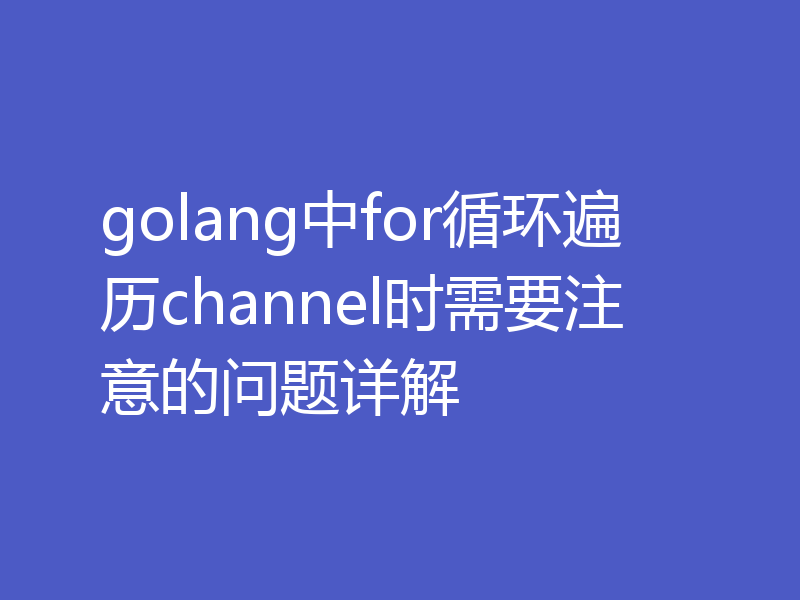 golang中for循环遍历channel时需要注意的问题详解