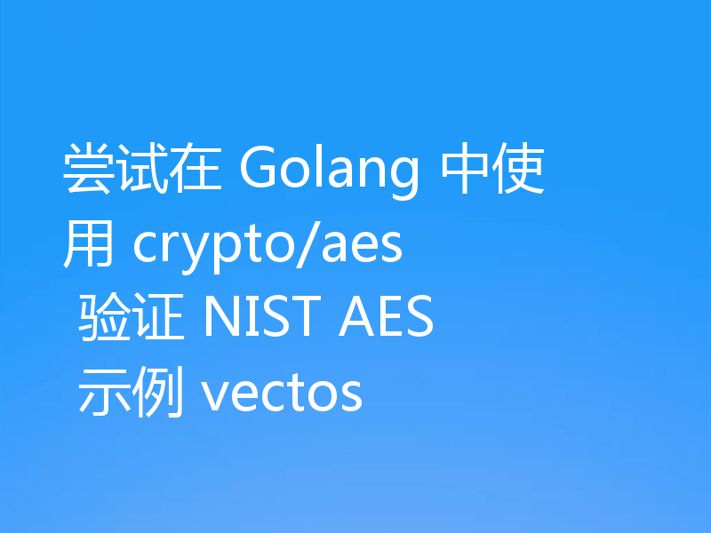 尝试在 Golang 中使用 crypto/aes 验证 NIST AES 示例 vectos