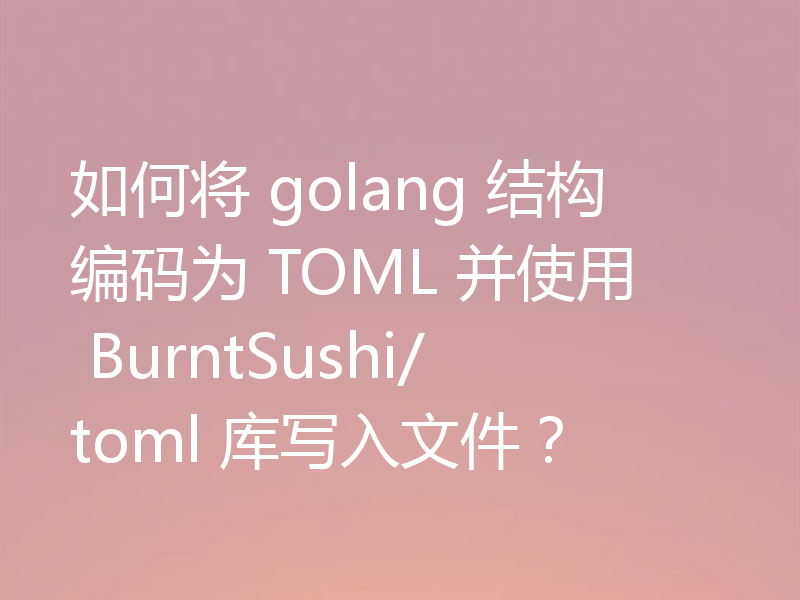 如何将 golang 结构编码为 TOML 并使用 BurntSushi/toml 库写入文件？
