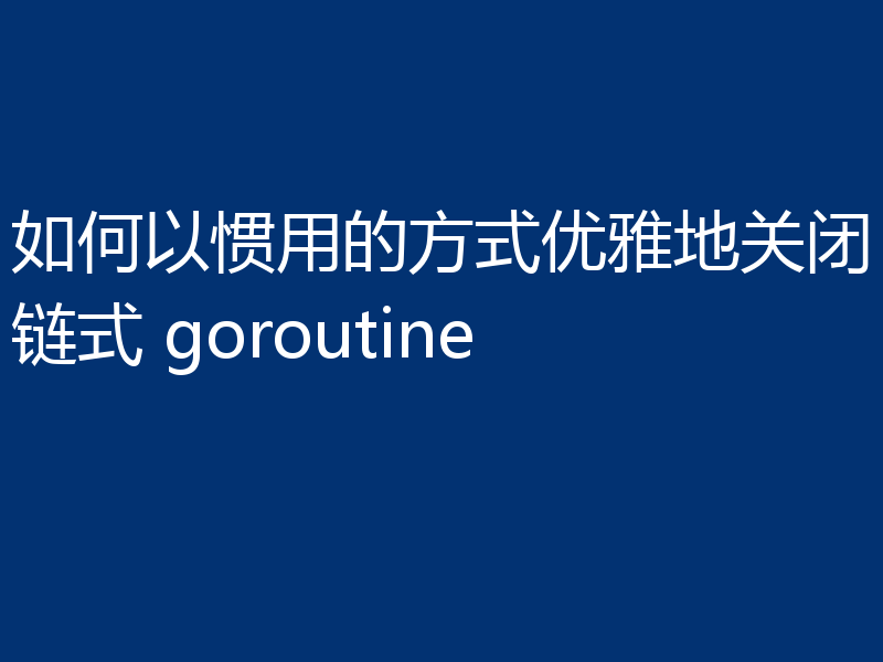 如何以惯用的方式优雅地关闭链式 goroutine