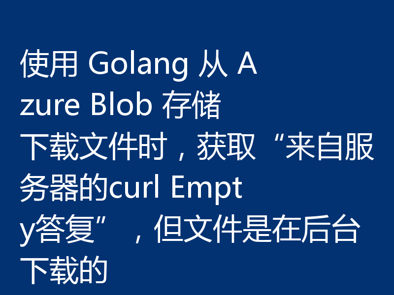 使用 Golang 从 Azure Blob 存储下载文件时，获取“来自服务器的curl Empty答复”，但文件是在后台下载的