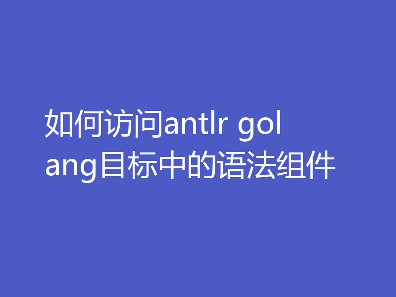 如何访问antlr golang目标中的语法组件