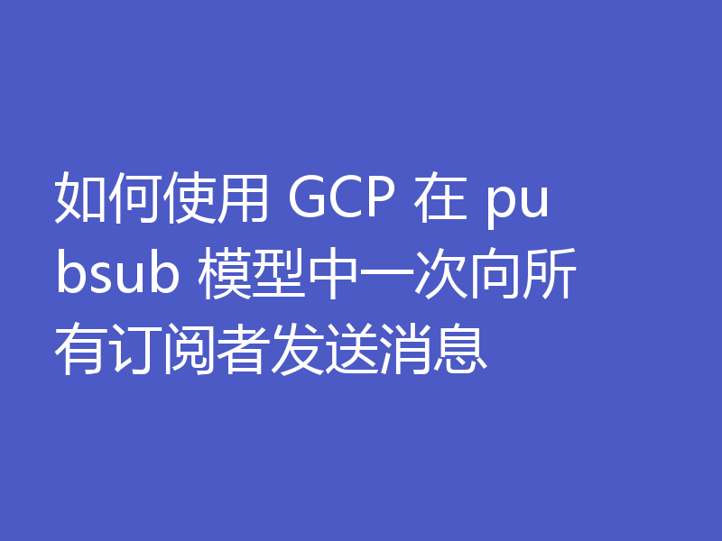 如何使用 GCP 在 pubsub 模型中一次向所有订阅者发送消息