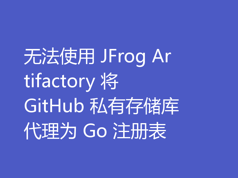 无法使用 JFrog Artifactory 将 GitHub 私有存储库代理为 Go 注册表