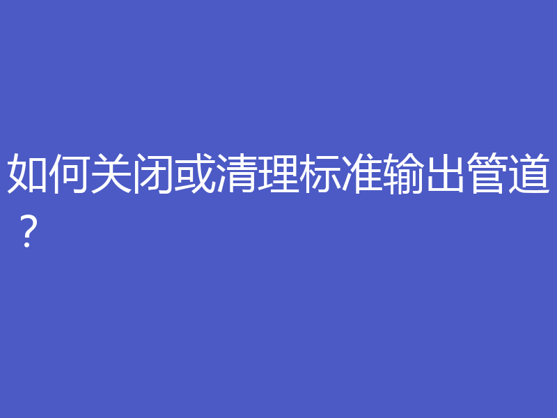 如何关闭或清理标准输出管道？