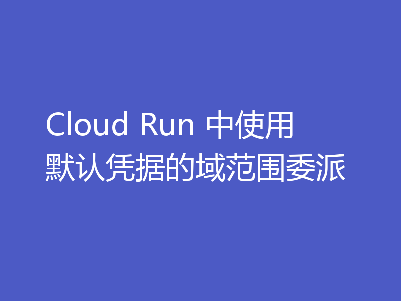 Cloud Run 中使用默认凭据的域范围委派
