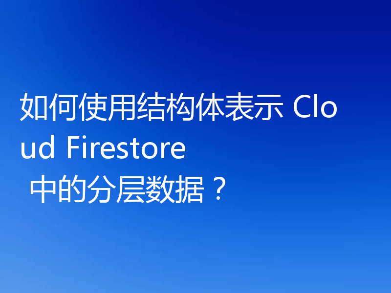 如何使用结构体表示 Cloud Firestore 中的分层数据？