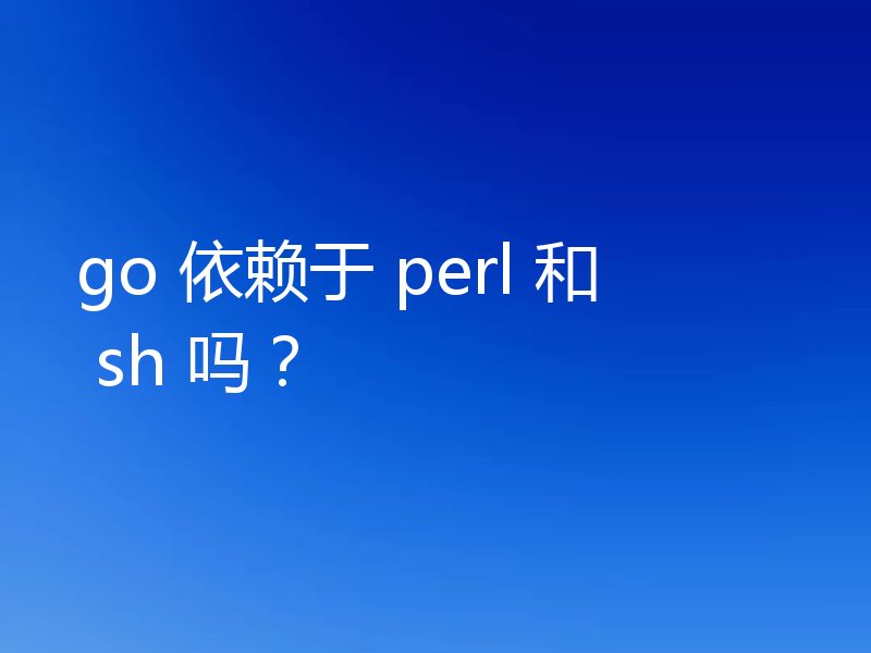 go 依赖于 perl 和 sh 吗？