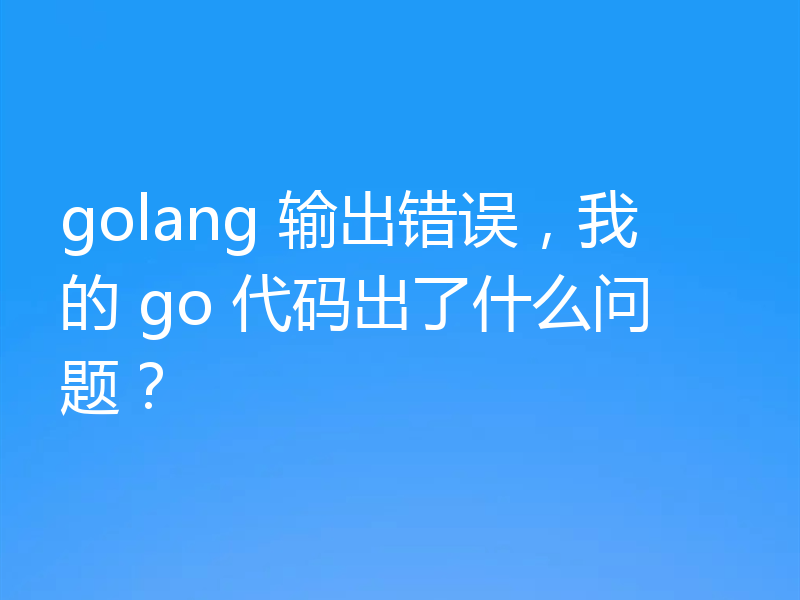 golang 输出错误，我的 go 代码出了什么问题？