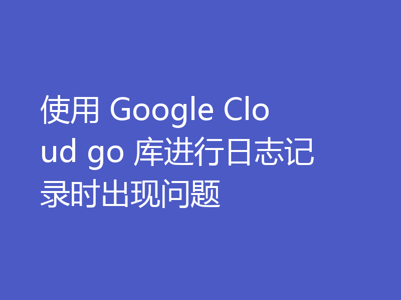 使用 Google Cloud go 库进行日志记录时出现问题