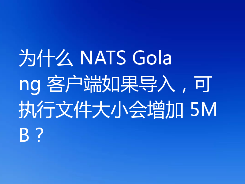 为什么 NATS Golang 客户端如果导入，可执行文件大小会增加 5MB？