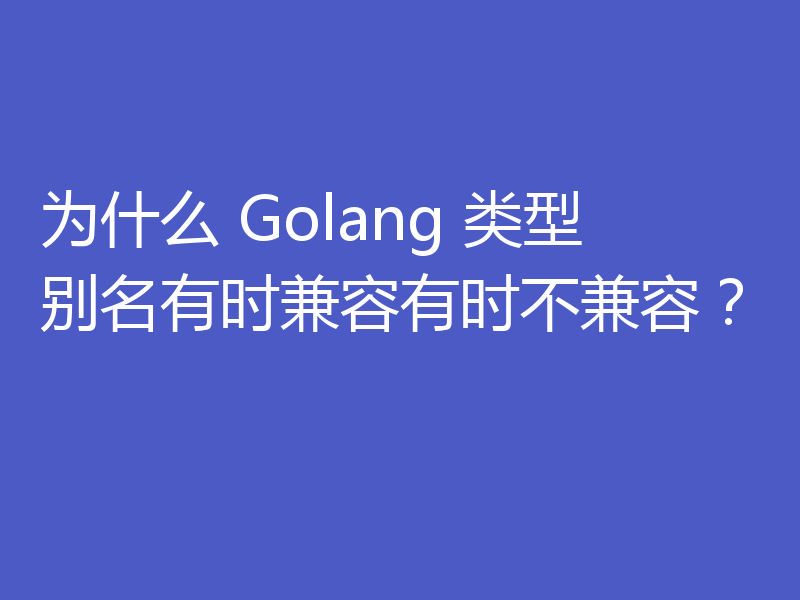 为什么 Golang 类型别名有时兼容有时不兼容？