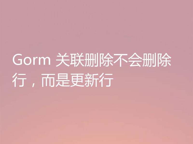 Gorm 关联删除不会删除行，而是更新行