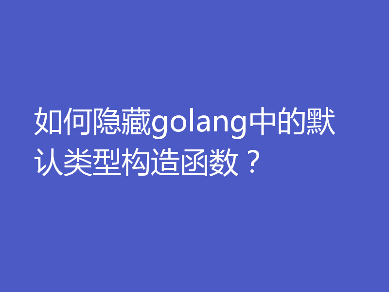 如何隐藏golang中的默认类型构造函数？