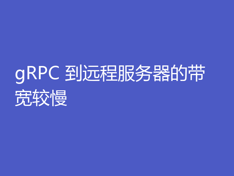 gRPC 到远程服务器的带宽较慢