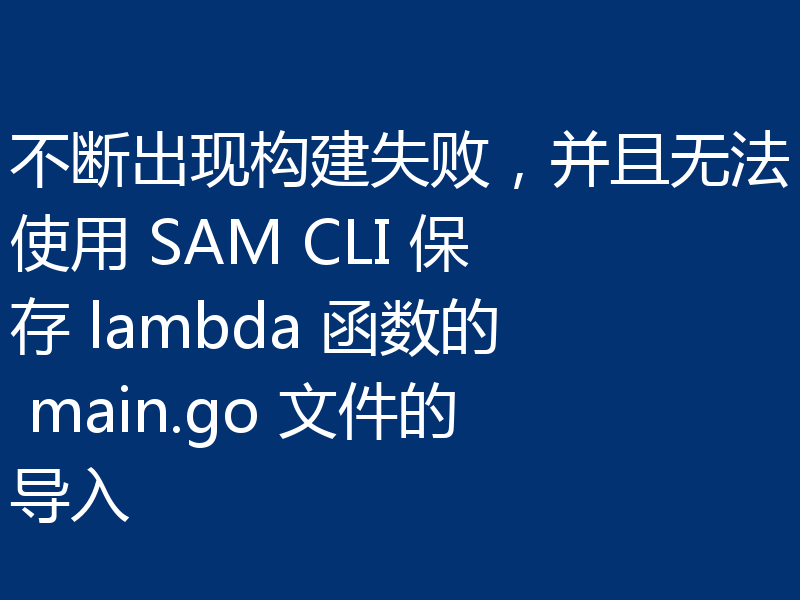 不断出现构建失败，并且无法使用 SAM CLI 保存 lambda 函数的 main.go 文件的导入
