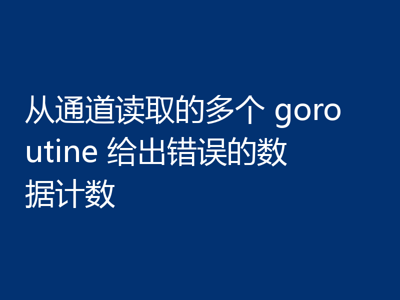 从通道读取的多个 goroutine 给出错误的数据计数