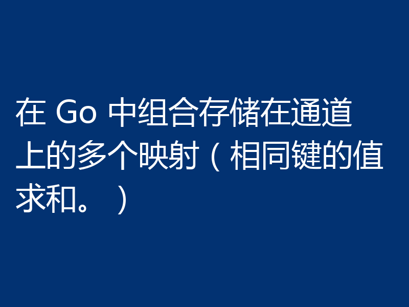 在 Go 中组合存储在通道上的多个映射（相同键的值求和。）